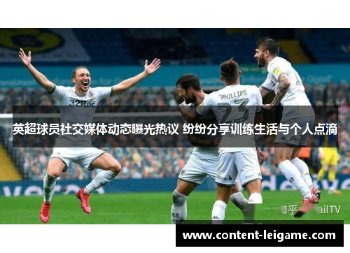 英超球员社交媒体动态曝光热议 纷纷分享训练生活与个人点滴