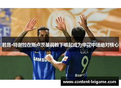 若昂·特谢拉在斯卢茨基调教下崛起成为申花中场绝对核心